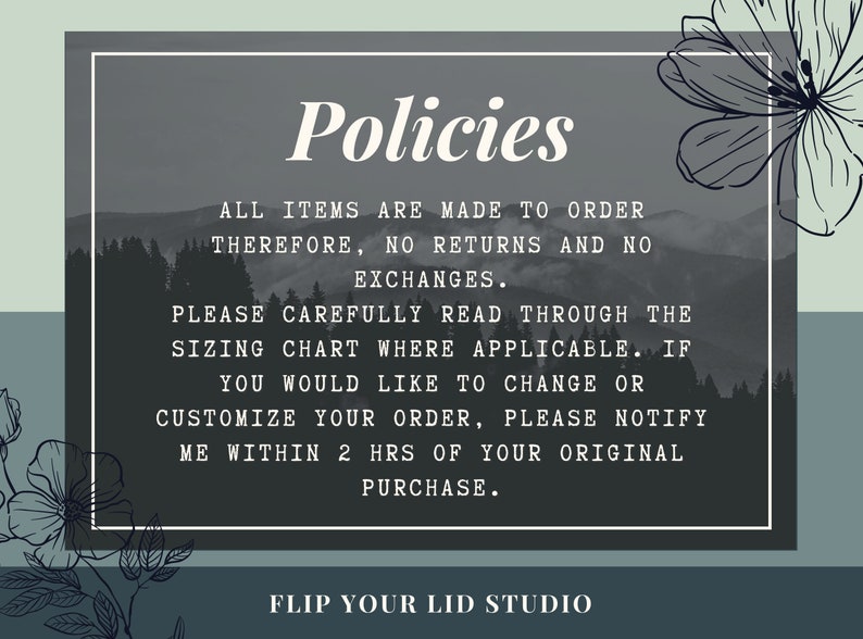 May include: A black and white image with a gray background and white text that reads "Policies". The text below reads "All items are made to order therefore, no returns and no exchanges. Please carefully read through the sizing chart where applicable. If you would like to change or customize your order, please notify me within 2 hrs of your original purchase. Flip Your Lid Studio".