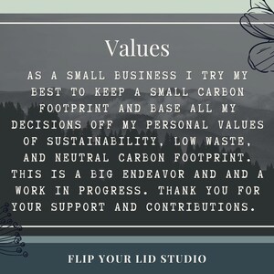 May include: A black and white image with a gray background. The text "Values" is at the top of the image. The text below reads: "As a small business I try my best to keep a small carbon footprint and base all my decisions off my personal values of sustainability, low waste, and neutral carbon footprint. This is a big endeavor and and a work in progress. Thank you for your support and contributions." The text "Flip Your Lid Studio" is at the bottom of the image.