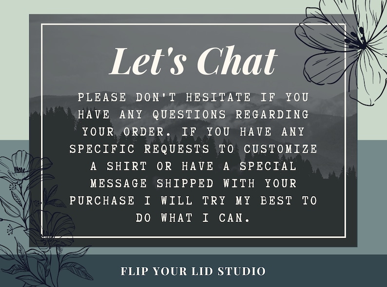 May include: A gray and white graphic with a mountain background and the text "Let's Chat". The text below reads "Please don't hesitate if you have any questions regarding your order. If you have any specific requests to customize a shirt or have a special message shipped with your purchase I will try my best to do what I can." The text at the bottom reads "Flip Your Lid Studio".