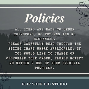 May include: A black and white image with a gray background and white text that reads "Policies". The text below reads "All items are made to order therefore, no returns and no exchanges. Please carefully read through the sizing chart where applicable. If you would like to change or customize your order, please notify me within 2 hrs of your original purchase. Flip Your Lid Studio".