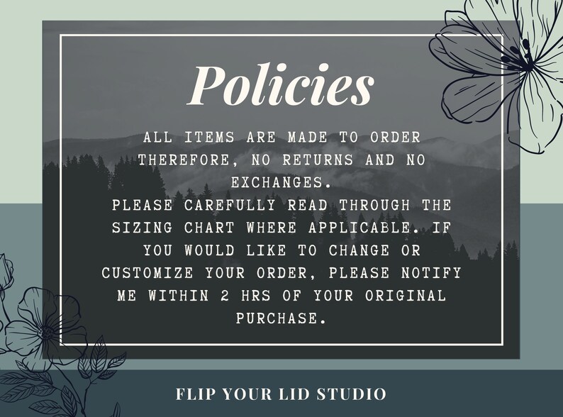 May include: A black and white image with a gray background and white text that reads "Policies". The text below reads "All items are made to order therefore, no returns and no exchanges. Please carefully read through the sizing chart where applicable. If you would like to change or customize your order, please notify me within 2 hrs of your original purchase. Flip Your Lid Studio".