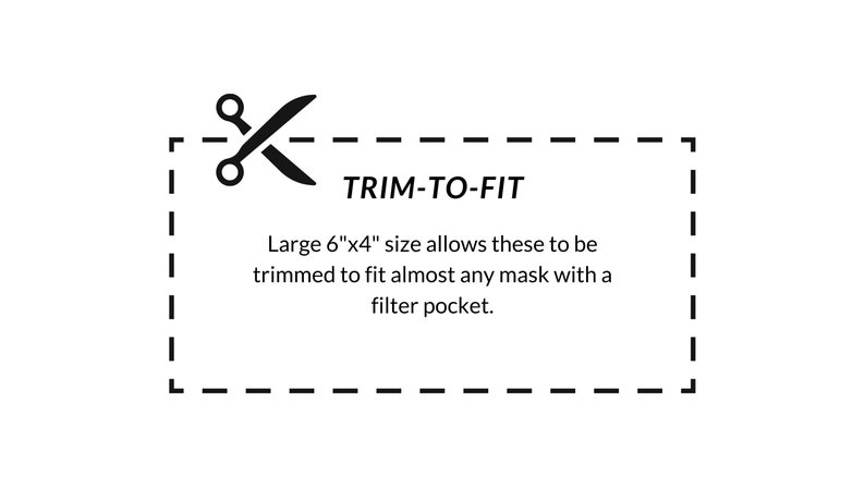 May include: A black and white illustration of scissors with a dashed line, indicating a trim-to-fit feature. The text "TRIM-TO-FIT" is displayed above the scissors. The text below the scissors reads "Large 6"x4" size allows these to be trimmed to fit almost any mask with a filter pocket."
