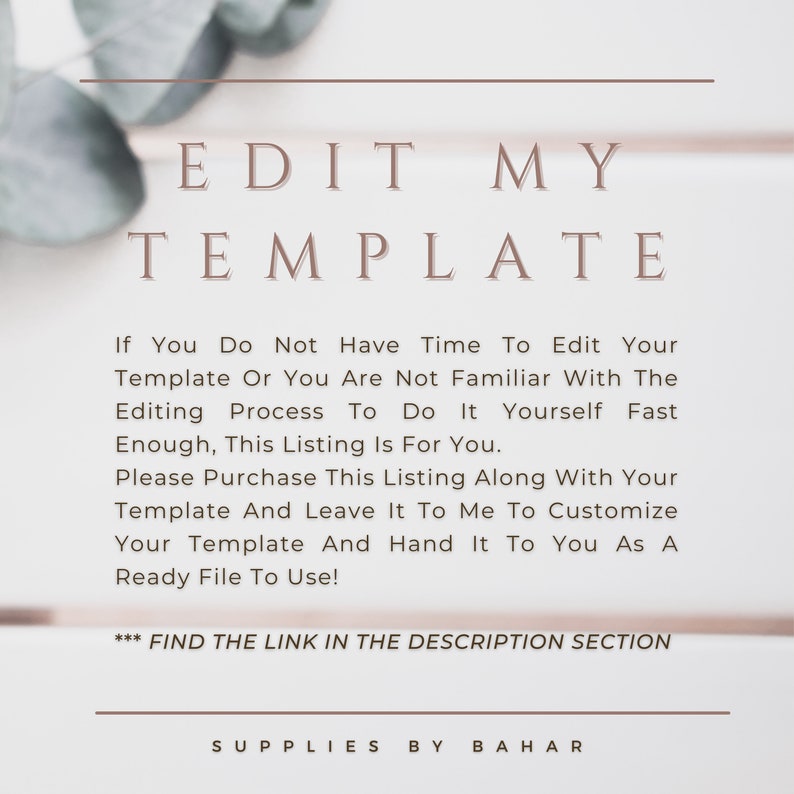 May include: Text overlay on a white background with green foliage in the corners. The text reads "EDIT MY TEMPLATE" and "If You Do Not Have Time To Edit Your Template Or You Are Not Familiar With The Editing Process To Do It Yourself Fast Enough, This Listing Is For You. Please Purchase This Listing Along With Your Template And Leave It To Me To Customize Your Template And Hand It To You As A Ready File To Use! *** FIND THE LINK IN THE DESCRIPTION SECTION SUPPLIES BY BAHAR"