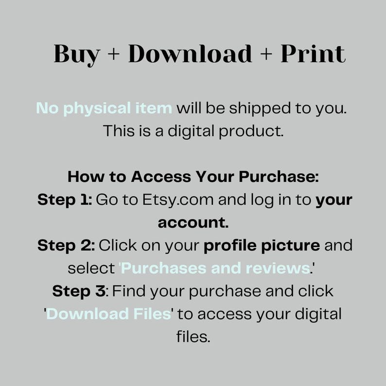 May include: Text on a light gray background explaining how to access a digital purchase on Etsy.com. The text reads: "Buy + Download + Print. No physical item will be shipped to you. This is a digital product. How to Access Your Purchase: Step 1: Go to Etsy.com and log in to your account. Step 2: Click on your profile picture and select 'Purchases and reviews'. Step 3: Find your purchase and click 'Download Files' to access your digital files."