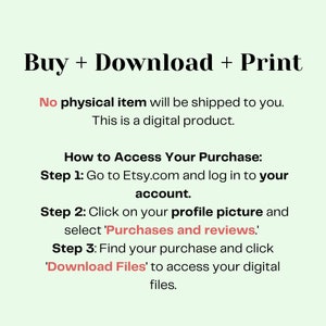 May include: A white background with black text explaining how to access a digital purchase on Etsy.com. The text reads "Buy + Download + Print. No physical item will be shipped to you. This is a digital product. How to Access Your Purchase: Step 1: Go to Etsy.com and log in to your account. Step 2: Click on your profile picture and select 'Purchases and reviews'. Step 3: Find your purchase and click 'Download Files' to access your digital files."