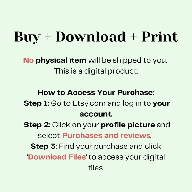 May include: A white background with black text explaining how to access a digital purchase on Etsy.com. The text reads "Buy + Download + Print. No physical item will be shipped to you. This is a digital product. How to Access Your Purchase: Step 1: Go to Etsy.com and log in to your account. Step 2: Click on your profile picture and select 'Purchases and reviews'. Step 3: Find your purchase and click 'Download Files' to access your digital files."