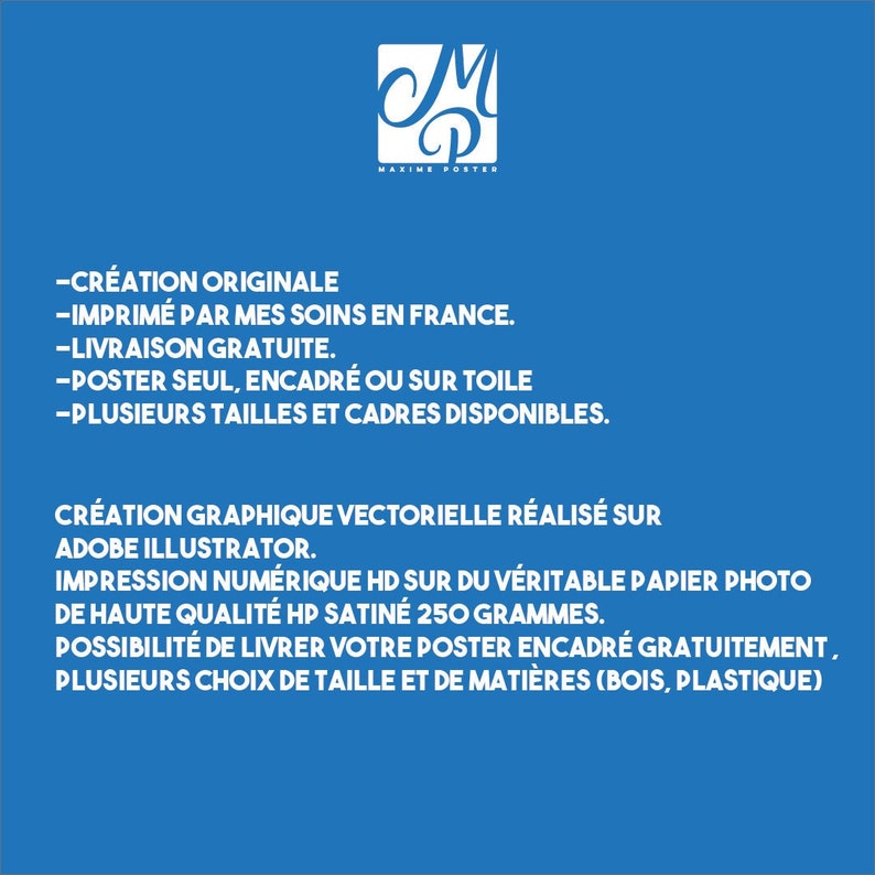 May include: A blue poster with white text describing the creation, printing, and framing options for original artwork. The text includes "Creation originale", "Imprim&eacute; par mes soins en France", "Livraison gratuite", "Poster seul, encadr&eacute; ou sur toile", "Plusieurs tailles et cadres disponibles", "Cr&eacute;ation graphique vectorielle r&eacute;alis&eacute;e sur Adobe Illustrator", "Impression num&eacute;rique HD sur du v&eacute;ritable papier photo de haute qualit&eacute; HP satin&eacute; 250 grammes", "Possibilit&eacute; de livrer votre poster encadr&eacute; gratuitement", and "Plusieurs choix de taille et de mati&egrave;res (bois, plastique)".