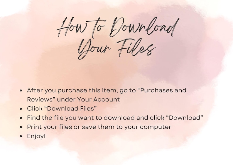 May include: A pink and white watercolour background with text that reads "How to Download Your Files".  The text below the title provides instructions on how to download digital files after purchase. The instructions include: After you purchase this item, go to "Purchases and Reviews" under Your Account. Click "Download Files". Find the file you want to download and click "Download". Print your files or save them to your computer. Enjoy!