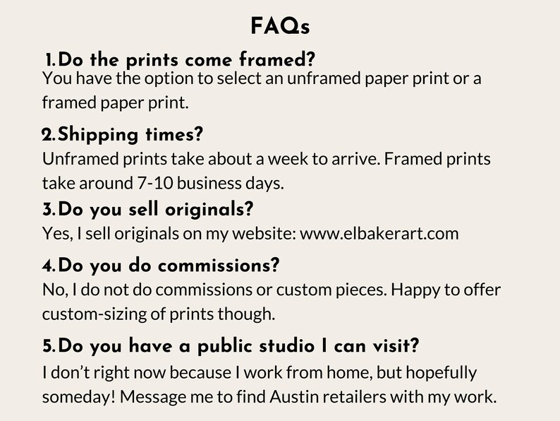 a series of questions and answers related to the business of selling framed and unframed prints, as well as the possibility of visiting a public studio. The questions cover topics such as the choice between framed and unframed prints, shipping times, selling original prints, and the nature of commissioned pieces. The image does not contain any text that is too long or repetitive, and it focuses on providing information about the business rather than describing individual images.
