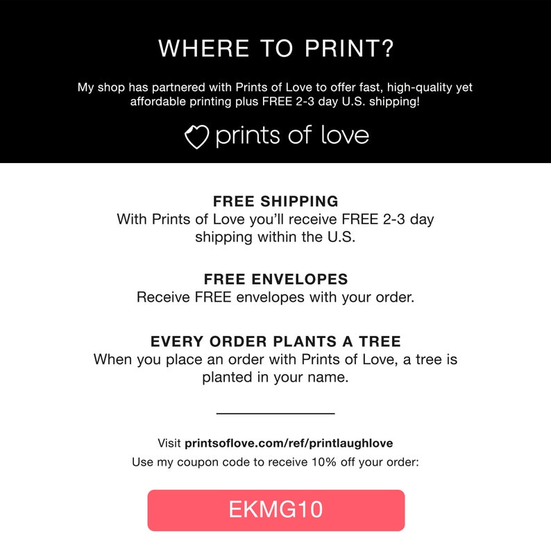 K&ouml;nnte beinhalten: Ein rosa Knopf mit dem Text "EKMG10" darauf. Der Text "WHERE TO PRINT?" befindet sich oben im Bild. Der Text "My shop has partnered with Prints of Love to offer fast, high-quality yet affordable printing plus FREE 2-3 day U.S. shipping!" befindet sich unter dem Titel. Der Text "prints of love" befindet sich unter der ersten Textzeile. Der Text "FREE SHIPPING" befindet sich oben im n&auml;chsten Abschnitt. Der Text "With Prints of Love you'll receive FREE 2-3 day shipping within the U.S." befindet sich unter der &Uuml;berschrift. Der Text "FREE ENVELOPES" befindet sich oben im n&auml;chsten Abschnitt. Der Text "Receive FREE envelopes with your order." befindet sich unter der &Uuml;berschrift. Der Text "EVERY ORDER PLANTS A TREE" befindet sich oben im n&auml;chsten Abschnitt. Der Text "When you place an order with Prints of Love, a tree is planted in your name." befindet sich unter der &Uuml;berschrift. Der Text "Visit printsoflove.com/ref/printlaughlove" befindet sich oben im n&auml;chsten Abschnitt. Der Text "Use my coupon code to receive 10% off your order:" befindet sich unter der &Uuml;berschrift.