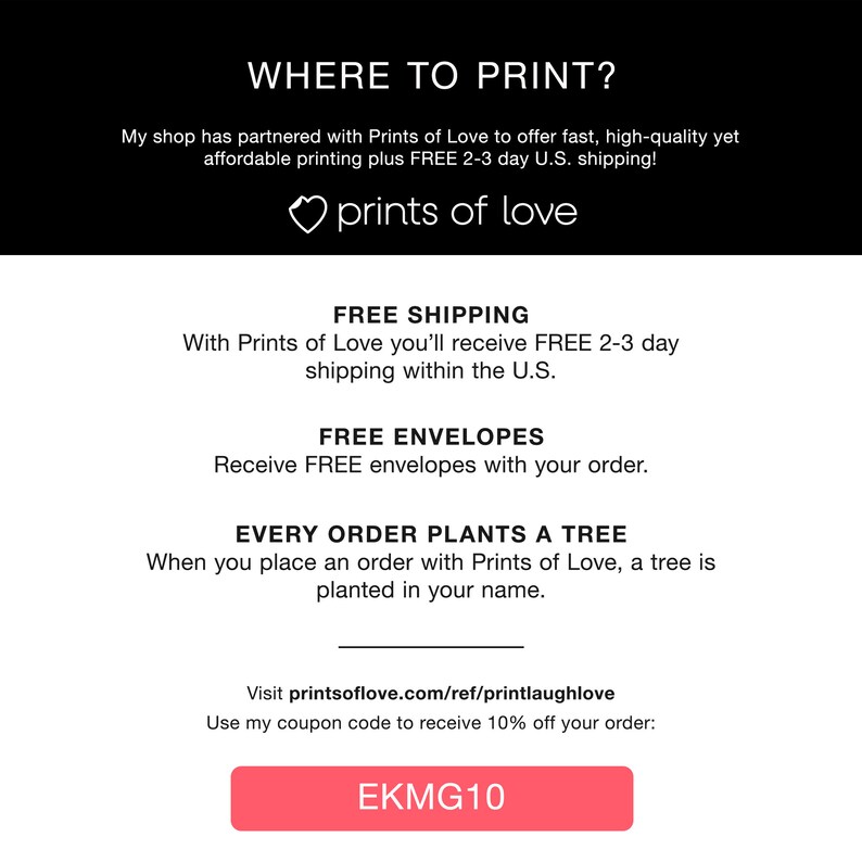 May include: A pink button with the text "EKMG10" on it. The text "WHERE TO PRINT?" is at the top of the image. The text "My shop has partnered with Prints of Love to offer fast, high-quality yet affordable printing plus FREE 2-3 day U.S. shipping!" is below the title. The text "prints of love" is below the text. The text "FREE SHIPPING" is below the text. The text "With Prints of Love you'll receive FREE 2-3 day shipping within the U.S." is below the text. The text "FREE ENVELOPES" is below the text. The text "Receive FREE envelopes with your order." is below the text. The text "EVERY ORDER PLANTS A TREE" is below the text. The text "When you place an order with Prints of Love, a tree is planted in your name." is below the text. The text "Visit printsoflove.com/ref/printlaughlove" is below the text. The text "Use my coupon code to receive 10% off your order:" is below the text.