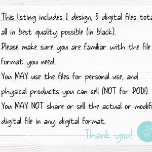 May include: Text on a white wood background with black text. This listing includes 1 design, 5 digital files total, all in best quality possible (in black). Please make sure you are familiar with the file format you need. You MAY use the files for personal use, and physical products you can sell (NOT for POD!). X You MAY NOT share or sell the actual or modified digital file in any digital format. Thank you!