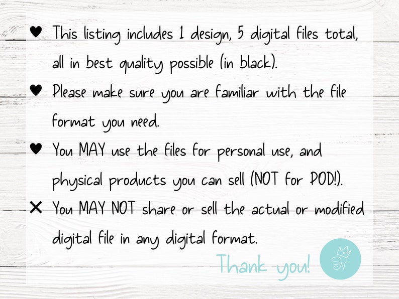 May include: Text on a white wood background with black text. This listing includes 1 design, 5 digital files total, all in best quality possible (in black). Please make sure you are familiar with the file format you need. You MAY use the files for personal use, and physical products you can sell (NOT for POD!). X You MAY NOT share or sell the actual or modified digital file in any digital format. Thank you!