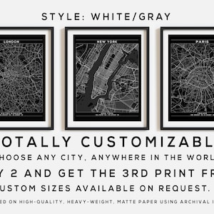 May include: Three black and white city maps in frames. The maps are of London, New York, and Paris. The text "STYLE: WHITE/GRAY" is at the top of the image. The text "TOTALLY CUSTOMIZABLE CHOOSE ANY CITY, ANYWHERE IN THE WORLD BUY 2 AND GET THE 3RD PRINT FREE CUSTOM SIZES AVAILABLE ON REQUEST. PRINTED ON HIGH-QUALITY, HEAVY-WEIGHT, MATTE PAPER USING ARCHIVAL INKS." is at the bottom of the image.