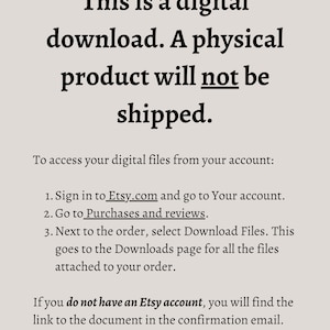 May include: Text on a white background explaining that this is a digital download and a physical product will not be shipped. Instructions are provided on how to access digital files from an Etsy account. If you do not have an Etsy account, you will find the link to the document in the confirmation email.