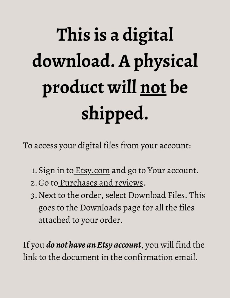 May include: Text on a white background explaining that this is a digital download and a physical product will not be shipped. Instructions are provided on how to access digital files from an Etsy account. If you do not have an Etsy account, you will find the link to the document in the confirmation email.