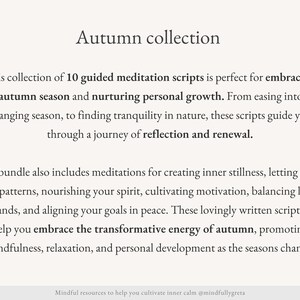 May include: Text overlay on a white background reads "Autumn collection". This collection of 10 guided meditation scripts is perfect for embracing the autumn season and nurturing personal growth. From easing into the changing season, to finding tranquility in nature, these scripts guide you through a journey of reflection and renewal. The bundle also includes meditations for creating inner stillness, letting go of old patterns, nourishing your spirit, cultivating motivation, balancing life's demands, and aligning your goals in peace. These lovingly written scripts will help you embrace the transformative energy of autumn, promoting mindfulness, relaxation, and personal development as the seasons change. Mindful resources to help you cultivate inner calm @mindfullygreta