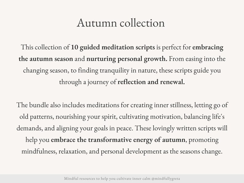 May include: Text overlay on a white background reads "Autumn collection". This collection of 10 guided meditation scripts is perfect for embracing the autumn season and nurturing personal growth. From easing into the changing season, to finding tranquility in nature, these scripts guide you through a journey of reflection and renewal. The bundle also includes meditations for creating inner stillness, letting go of old patterns, nourishing your spirit, cultivating motivation, balancing life's demands, and aligning your goals in peace. These lovingly written scripts will help you embrace the transformative energy of autumn, promoting mindfulness, relaxation, and personal development as the seasons change. Mindful resources to help you cultivate inner calm @mindfullygreta