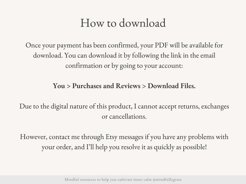 May include: Text-based instructions on how to download a digital product after purchase. The text explains that the PDF will be available for download after payment confirmation, either by clicking the link in the email or by going to the account. It also mentions that due to the digital nature of the product, returns, exchanges, or cancellations are not accepted. However, the seller offers to help resolve any problems through Etsy messages.