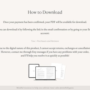 Pu&ograve; includere: Testo su sfondo bianco che spiega come scaricare un prodotto digitale. Il testo dice "Una volta che il tuo pagamento &egrave; stato confermato, il tuo PDF sar&agrave; disponibile per il download. Puoi scaricarlo seguendo il link nella conferma via email o andando sul tuo account Etsy: Tu > Acquisti e recensioni. A causa della natura digitale di questo prodotto, non posso accettare resi, scambi o cancellazioni. Tuttavia, contattami tramite i messaggi Etsy se hai problemi con il tuo ordine, e ti aiuter&ograve; a risolverli il pi&ugrave; rapidamente possibile! Risorse consapevoli per aiutarti a coltivare la calma interiore @mindfullygreta". Sotto il testo c'&egrave; un'illustrazione di due documenti PDF aperti su uno schermo di laptop.