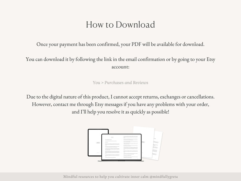 Pu&ograve; includere: Testo su sfondo bianco che spiega come scaricare un prodotto digitale. Il testo dice "Una volta che il tuo pagamento &egrave; stato confermato, il tuo PDF sar&agrave; disponibile per il download. Puoi scaricarlo seguendo il link nella conferma via email o andando sul tuo account Etsy: Tu > Acquisti e recensioni. A causa della natura digitale di questo prodotto, non posso accettare resi, scambi o cancellazioni. Tuttavia, contattami tramite i messaggi Etsy se hai problemi con il tuo ordine, e ti aiuter&ograve; a risolverli il pi&ugrave; rapidamente possibile! Risorse consapevoli per aiutarti a coltivare la calma interiore @mindfullygreta". Sotto il testo c'&egrave; un'illustrazione di due documenti PDF aperti su uno schermo di laptop.