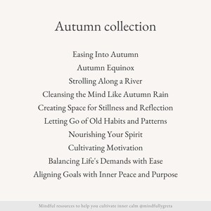May include: A list of mindfulness practices for the autumn season, including "Easing Into Autumn", "Autumn Equinox", "Strolling Along a River", "Cleansing the Mind Like Autumn Rain", "Creating Space for Stillness and Reflection", "Letting Go of Old Habits and Patterns", "Nourishing Your Spirit", "Cultivating Motivation", "Balancing Life's Demands with Ease", and "Aligning Goals with Inner Peace and Purpose".