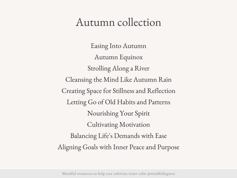 May include: A list of mindfulness practices for the autumn season, including "Easing Into Autumn", "Autumn Equinox", "Strolling Along a River", "Cleansing the Mind Like Autumn Rain", "Creating Space for Stillness and Reflection", "Letting Go of Old Habits and Patterns", "Nourishing Your Spirit", "Cultivating Motivation", "Balancing Life's Demands with Ease", and "Aligning Goals with Inner Peace and Purpose".