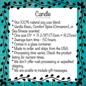 May include: A teal blue background with a white text box outlining the details of a 9oz soy wax candle. The candle is available in three scents: Vanilla Bean, Comfort Spice (Cinnamon), or Sea Breeze. The candle is 3 inches by 3 2/8 inches (7.6cm x 8.25cm) and has an average burn time of 50 hours. The candle is made to order and ships from the USA.
