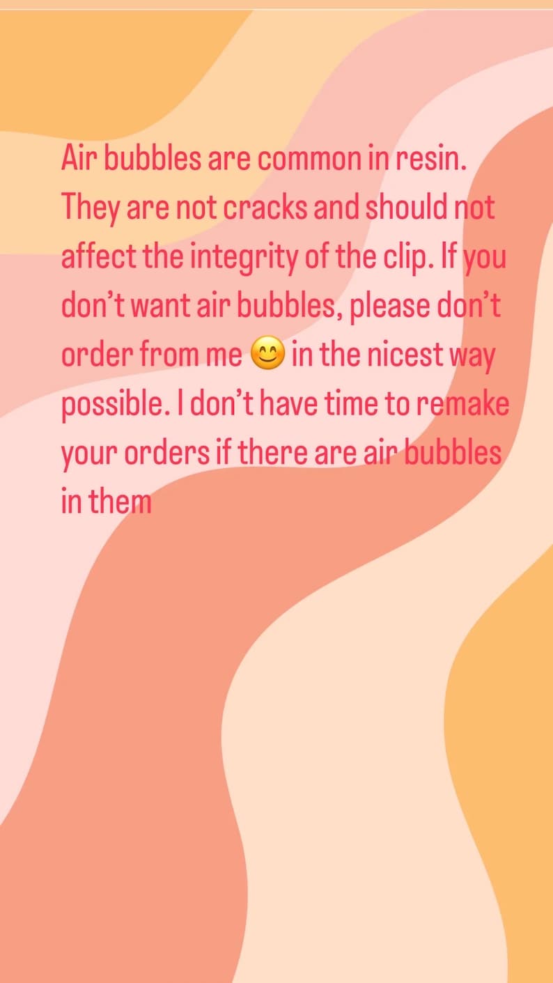 May include: Text on a pink, orange, and yellow background that reads: "Air bubbles are common in resin. They are not cracks and should not affect the integrity of the clip. If you don't want air bubbles, please don't order from me in the nicest way possible. I don't have time to remake your orders if there are air bubbles in them."