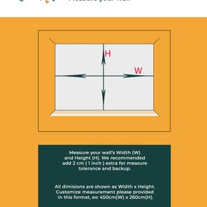 May include: Diagram showing how to measure a wall for a mural or wallpaper. The diagram shows a rectangle with arrows pointing to the width and height of the wall. The text reads "Measure your wall's Width (W) and Height (H). We recommend add 2 cm (1 inch) extra for measure tolerance and backup. All dimensions are shown as Width x Height. Customize measurement please provided in this format, ex: 450cm(W) x 260cm(H)."