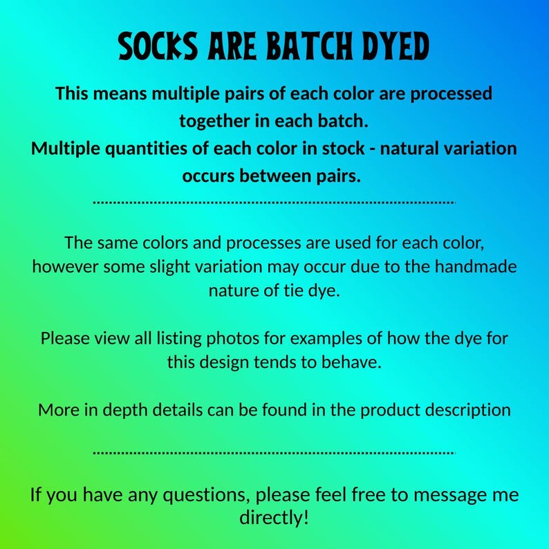Peut inclure: Un graphique num&eacute;rique avec un fond d&eacute;grad&eacute; bleu &agrave; vert pr&eacute;sentant le texte noir suivant : SOCKS ARE BATCH DYED. This means multiple pairs of each color are processed together in each batch. Multiple quantities of each color in stock - natural variation occurs between pairs. The same colors and processes are used for each color, however some slight variation may occur due to the handmade nature of tie dye. Please view all listing photos for examples of how the dye for this design tends to behave. More in depth details can be found in the product description. If you have any questions, please feel free to message me directly!