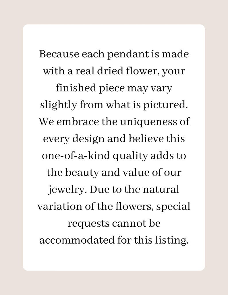 May include: A white rectangular sign with black text stating: Because each pendant is made with a real dried flower, your finished piece may vary slightly from what is pictured. We embrace the uniqueness of every design and believe this one-of-a-kind quality adds to the beauty and value of our jewelry. Due to the natural variation of the flowers, special requests cannot be accommodated for this listing.