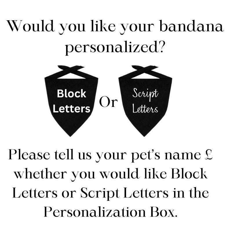 May include: Black and white image showing two bandana options for personalization. The options are "Block Letters" and "Script Letters". The text reads: "Would you like your bandana personalized? Block Letters or Script Letters. Please tell us your pet's name & whether you would like Block Letters or Script Letters in the Personalization Box."