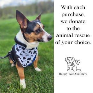 May include: A small, brown and white dog wearing a black and white bandana with a blue background. The dog is sitting in a grassy field. The text "With each purchase, we donate to the animal rescue of your choice." is written in black text on a white background. A small black and white illustration of a dog with a heart is below the text. The text "Happy Tails Outfitters" is below the illustration.