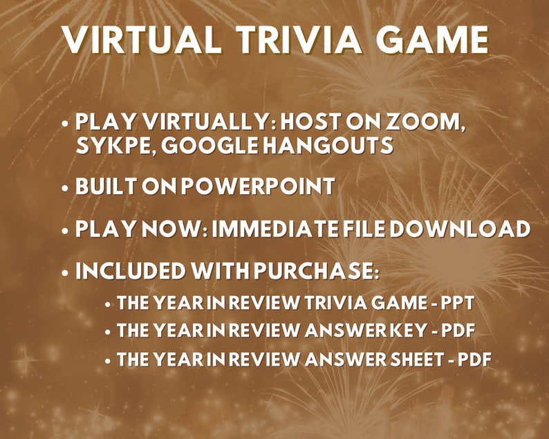 May include: A digital image with a gold background and fireworks. The text "VIRTUAL TRIVIA GAME" is at the top of the image. The text below reads: "PLAY VIRTUALLY: HOST ON ZOOM, SYKPE, GOOGLE HANGOUTS", "BUILT ON POWERPOINT", "PLAY NOW: IMMEDIATE FILE DOWNLOAD", "INCLUDED WITH PURCHASE:", "THE YEAR IN REVIEW TRIVIA GAME - PPT", "THE YEAR IN REVIEW ANSWER KEY - PDF", "THE YEAR IN REVIEW ANSWER SHEET - PDF".