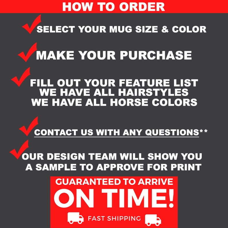 May include: How to order a custom mug with a horse design. Select your mug size and color, make your purchase, fill out your feature list, and contact us with any questions. Our design team will show you a sample to approve for print. Guaranteed to arrive on time with fast shipping.