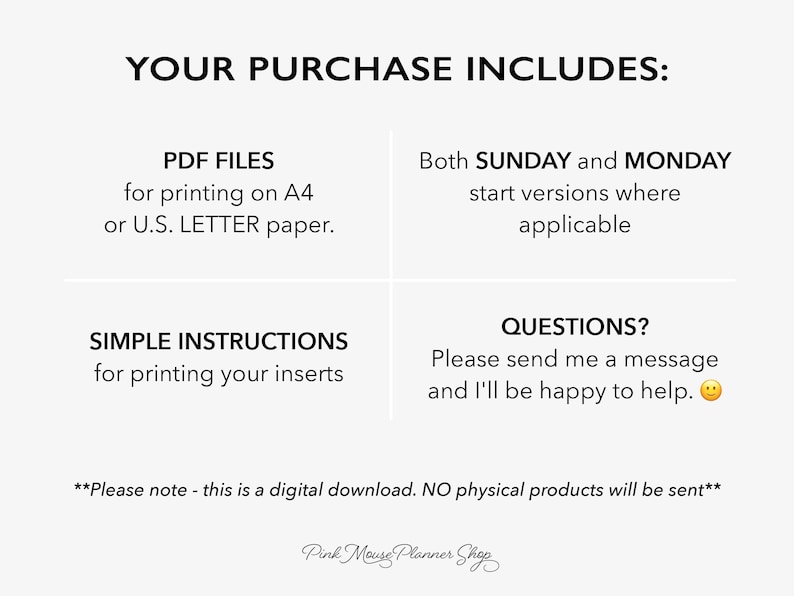 May include: A digital download for printable planner inserts. The text reads "Your purchase includes: PDF files for printing on A4 or U.S. LETTER paper. Both SUNDAY and MONDAY start versions where applicable. Simple instructions for printing your inserts. Questions? Please send me a message and I'll be happy to help. **Please note - this is a digital download. NO physical products will be sent** Pink Mouse Planner Shop"