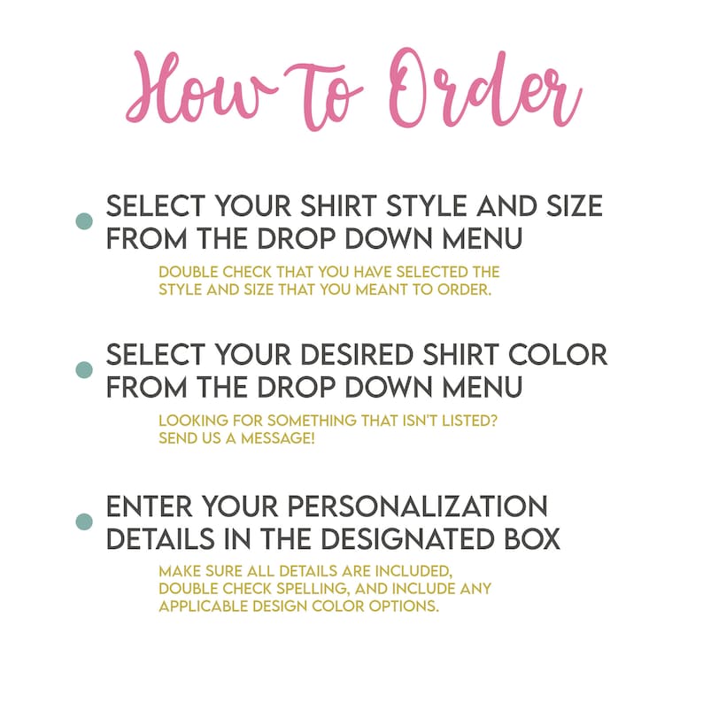 May include: How to order a custom shirt. Select the shirt style and size from the drop down menu. Choose the shirt color from the drop down menu. Enter your personalization details in the designated box. Make sure all details are included, double check spelling, and include any applicable design color options.