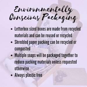 May include: Environmentally conscious packaging for soaps. Letterbox sized boxes are made from recycled materials and can be reused or recycled. Shredded paper packing can be recycled or composted. Multiple soaps will be packaged together to reduce packing materials unless requested otherwise. Always plastic free.
