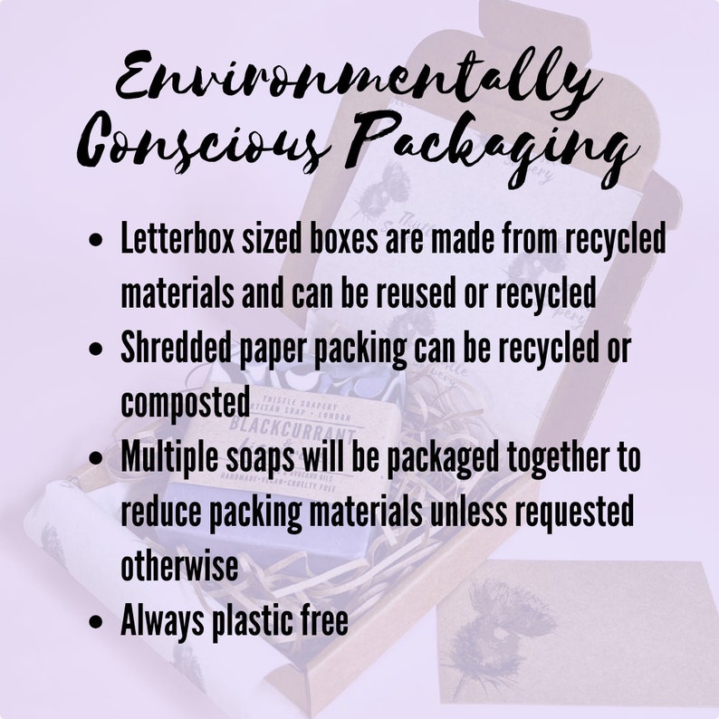 May include: Environmentally conscious packaging for soaps. Letterbox sized boxes are made from recycled materials and can be reused or recycled. Shredded paper packing can be recycled or composted. Multiple soaps will be packaged together to reduce packing materials unless requested otherwise. Always plastic free.