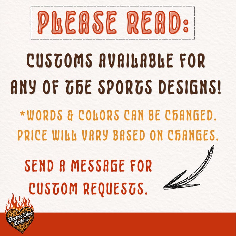 May include: A white informational sign with orange and brown text that reads: PLEASE READ: CUSTOMS AVAILABLE FOR ANY OF THE SPORTS DESIGNS! *WORDS & COLORS CAN BE CHANGED. PRICE WILL VARY BASED ON CHANGES. SEND A MESSAGE FOR CUSTOM REQUESTS. Includes a black arrow.