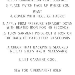 May include: Iron-on instructions for applying a patch to a garment. The instructions include setting the iron to medium-high heat, placing the patch face up on the garment, covering it with a piece of fabric, applying firm pressure with a heated iron for 45 seconds, turning the garment inside out and ironing the back of the patch for 30 seconds, checking that the backing is secured, and letting the garment cool. The instructions also recommend sewing the patch for a permanent hold.