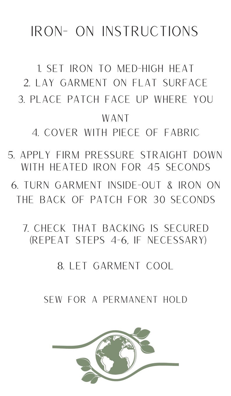 May include: Iron-on instructions for applying a patch to a garment. The instructions include setting the iron to medium-high heat, placing the patch face up on the garment, covering it with a piece of fabric, applying firm pressure with a heated iron for 45 seconds, turning the garment inside out and ironing the back of the patch for 30 seconds, checking that the backing is secured, and letting the garment cool. The instructions also recommend sewing the patch for a permanent hold.