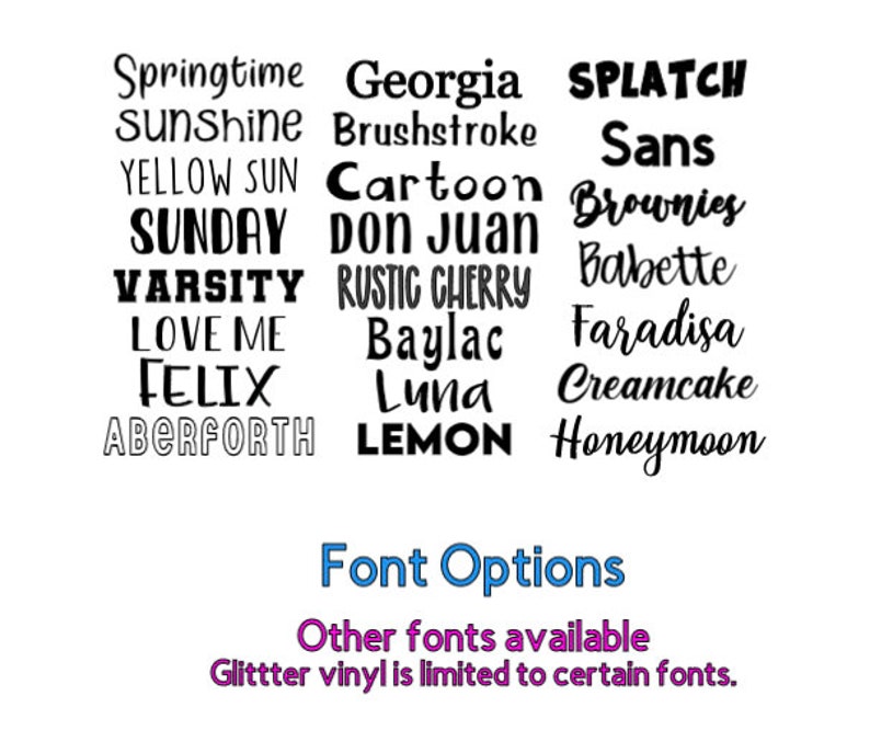 May include: A list of font names in black text on a white background. The font names include: Springtime, Sunshine, Yellow Sun, Sunday, Varsity, Love Me, Felix, Aberforth, Georgia, Brushstroke, Cartoon, Don Juan, Rustic Cherry, Baylac, Luna, Lemon, Splatch, Sans, Brownies, Babette, Faradisa, Creamcake, Honeymoon. The text at the bottom of the image reads: Font Options, Other fonts available, Glitter vinyl is limited to certain fonts.