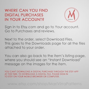 May include: A text-based image with instructions on how to find digital purchases in your Etsy account. The image includes the text "WHERE CAN YOU FIND DIGITAL PURCHASES IN YOUR ACCOUNT?" and "Sign in to Etsy.com and go to Your account. Go to Purchases and reviews. Next to the order, select Download Files. This goes to the Downloads page for all the files attached to your order. You can also go back to the item's listing page, where you should see an "Instant Download" message on the images for the item. YOU CAN'T DOWNLOAD A DIGITAL PURCHASE THROUGH THE ETSY APP AT THIS TIME. TO DOWNLOAD A DIGITAL FILE, PLEASE SIGN IN TO ETSY ON YOUR MOBILE BROWSER OR COMPUTER. www.etsy.com/shop/MariVirraPatterns".