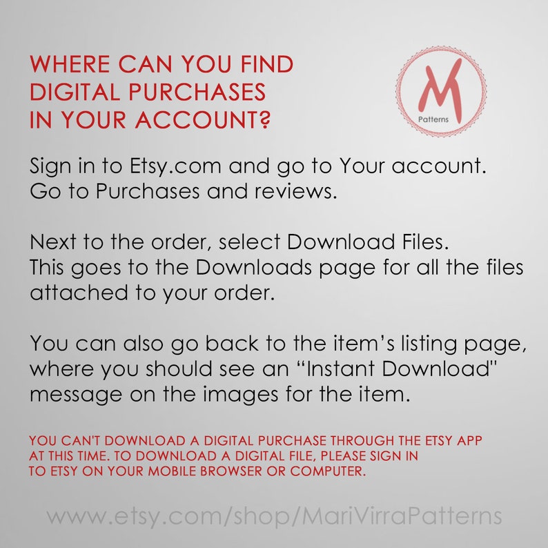 May include: A text-based image with instructions on how to find digital purchases in your Etsy account. The image includes the text "WHERE CAN YOU FIND DIGITAL PURCHASES IN YOUR ACCOUNT?" and "Sign in to Etsy.com and go to Your account. Go to Purchases and reviews. Next to the order, select Download Files. This goes to the Downloads page for all the files attached to your order. You can also go back to the item's listing page, where you should see an "Instant Download" message on the images for the item. YOU CAN'T DOWNLOAD A DIGITAL PURCHASE THROUGH THE ETSY APP AT THIS TIME. TO DOWNLOAD A DIGITAL FILE, PLEASE SIGN IN TO ETSY ON YOUR MOBILE BROWSER OR COMPUTER. www.etsy.com/shop/MariVirraPatterns".