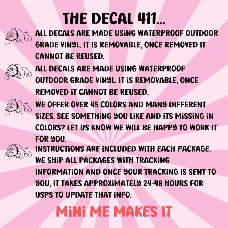 May include: Pink background with white text that reads "THE DECAL 411..." and explains that all decals are made using waterproof outdoor grade vinyl. It is removable, once removed it cannot be reused.  The text also states that over 45 colors and many different sizes are available.  The text also states that instructions are included with each package and that all packages are shipped with tracking information.  The text also states that it takes approximately 24-48 hours for USPS to update tracking information.  The text ends with "MINI ME MAKES IT".