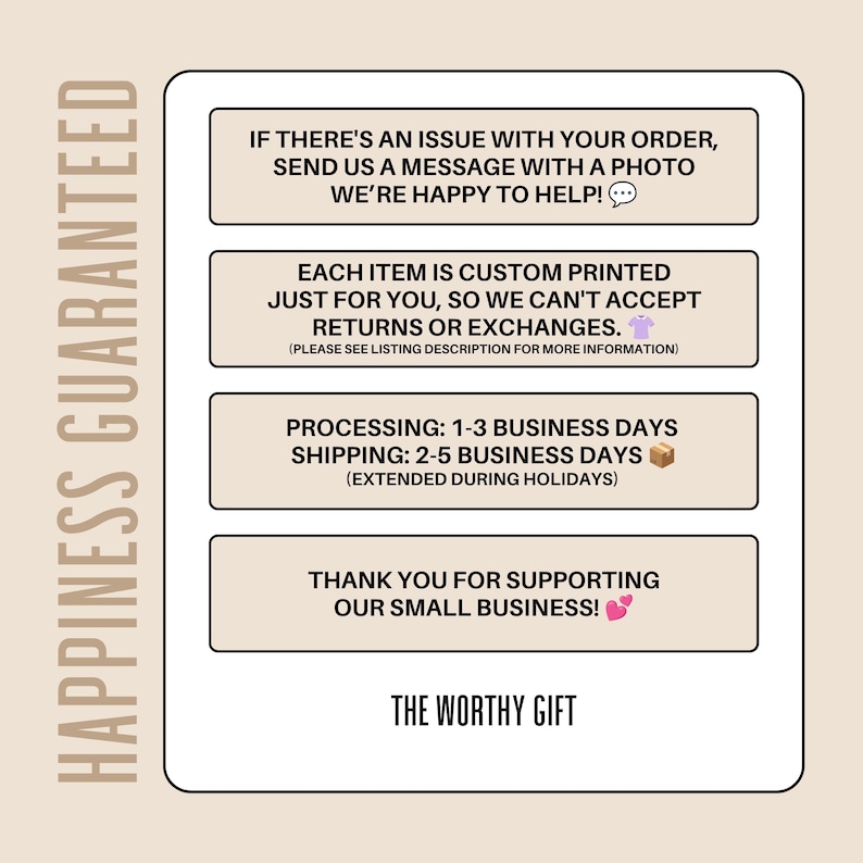 May include: A rectangular beige information card with black text. The vertical text reads HAPPINESS GUARANTEED. Four horizontal boxes contain policies regarding order issues, custom printing, processing times, and a thank you note. THE WORTHY GIFT is at the bottom.