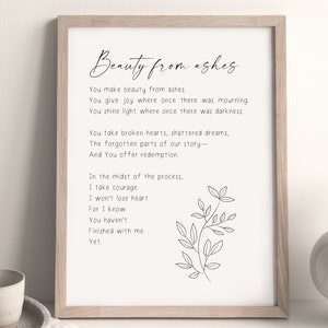May include: A black and white printable wall art print with a quote about beauty from ashes. The quote reads "You make beauty from ashes. You give joy where once there was mourning. You shine light where once there was darkness. You take broken hearts, shattered dreams, The forgotten parts of our story- And You offer redemption. In the midst of the process, I take courage. I won't lose heart For I know You haven't Finished with me Yet."