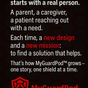 May include: A black background with a hexagonal pattern featuring white text that reads: Every case we make starts with a real person. A parent, a caregiver, a patient reaching out with a need. Each time, a new design and a new mission: to find a solution that helps. That&rsquo;s how MyGuardPod grows&mdash;one story, one shield at a time. A red shield icon with a cross and the text MyGuardPod in red.